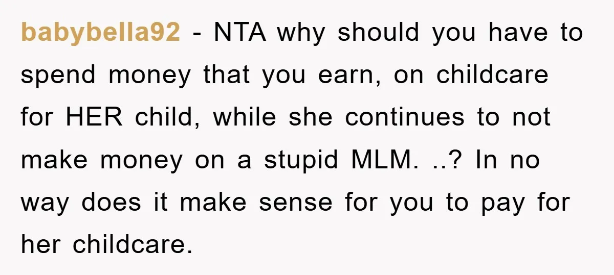 babybella92 − NTA why should you have to spend money that you earn, on childcare for HER child, while she continues to not make money on a stupid MLM. ..?...