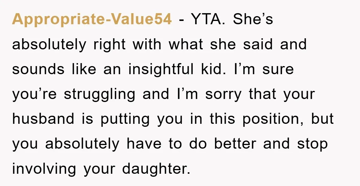 Appropriate-Value54 − YTA. She’s absolutely right with what she said and sounds like an insightful kid. I’m sure you’re struggling and I’m sorry that your husband is putting you in...