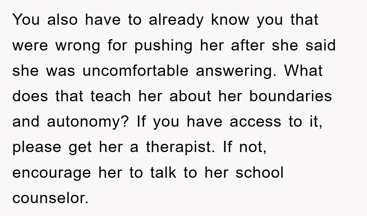 You also have to already know you that were wrong for pushing her after she said she was uncomfortable answering. What does that teach her about her boundaries and autonomy?...