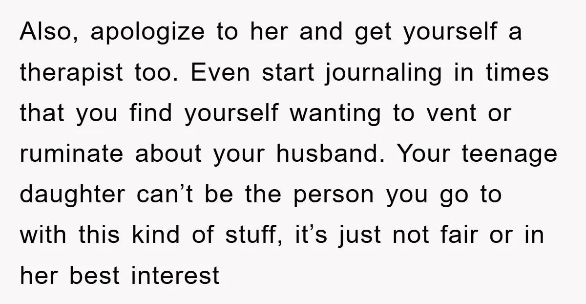 Also, apologize to her and get yourself a therapist too. Even start journaling in times that you find yourself wanting to vent or ruminate about your husband. Your teenage daughter...