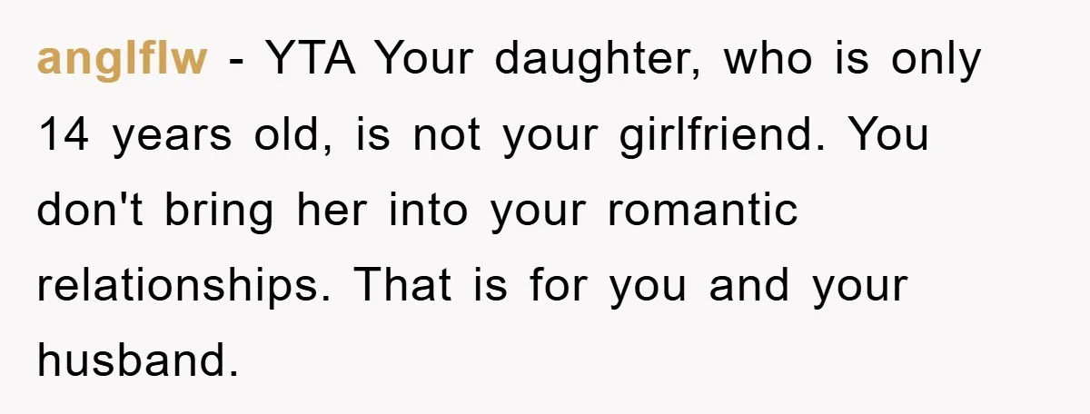 anglflw − YTA Your daughter, who is only 14 years old, is not your girlfriend. You don't bring her into your romantic relationships. That is for you and your husband.