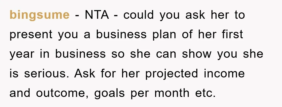 bingsume − NTA - could you ask her to present you a business plan of her first year in business so she can show you she is serious. Ask for...