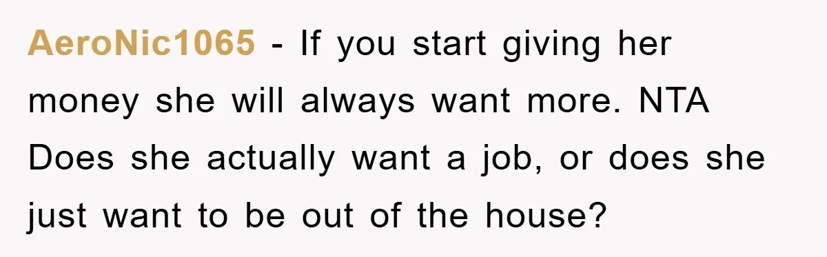 AeroNic1065 − If you start giving her money she will always want more. NTA Does she actually want a job, or does she just want to be out of the...