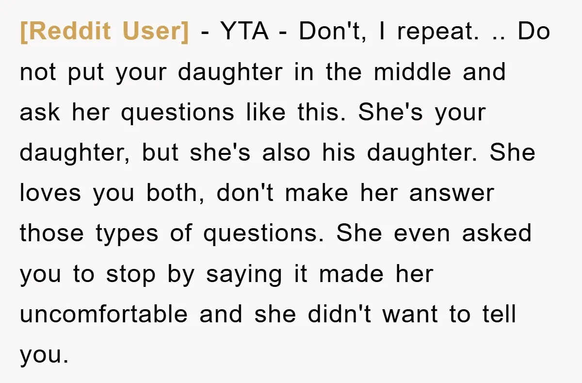 [Reddit User] − YTA - Don't, I repeat. .. Do not put your daughter in the middle and ask her questions like this. She's your daughter, but she's also his...