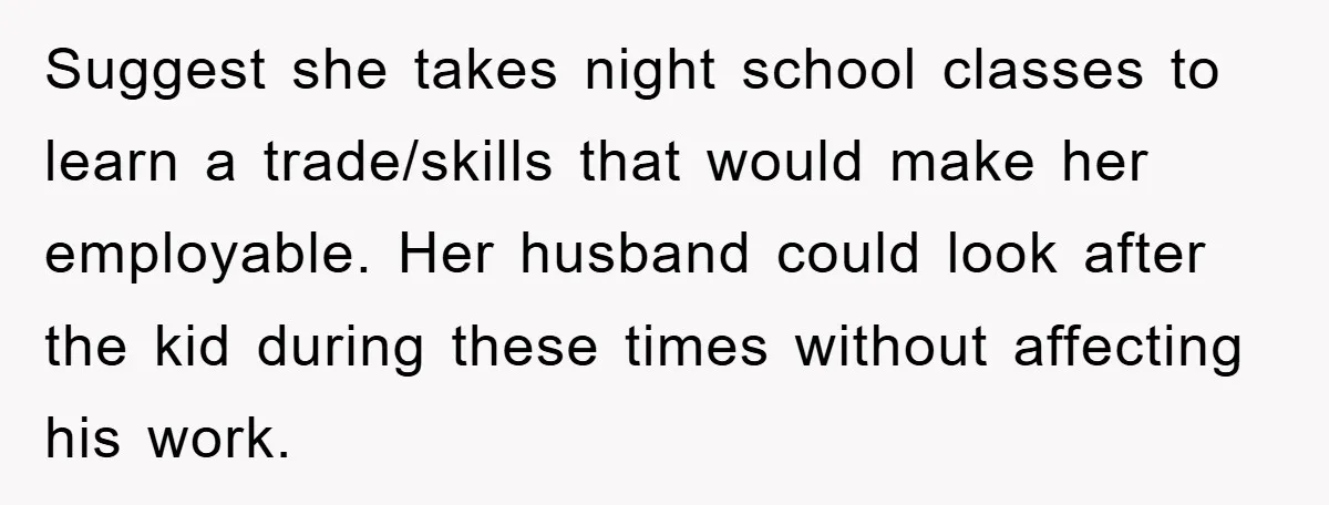 Suggest she takes night school classes to learn a trade/skills that would make her employable. Her husband could look after the kid during these times without affecting his work.