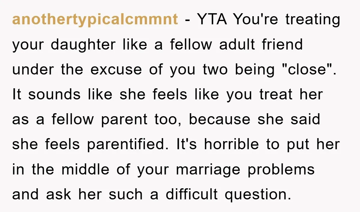 anothertypicalcmmnt − YTA You're treating your daughter like a fellow adult friend under the excuse of you two being "close". It sounds like she feels like you treat her as...