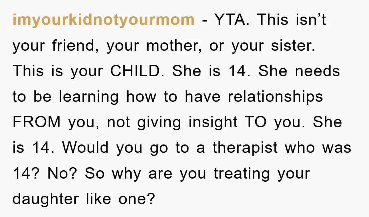 imyourkidnotyourmom − YTA. This isn’t your friend, your mother, or your sister. This is your CHILD. She is 14. She needs to be learning how to have relationships FROM you,...