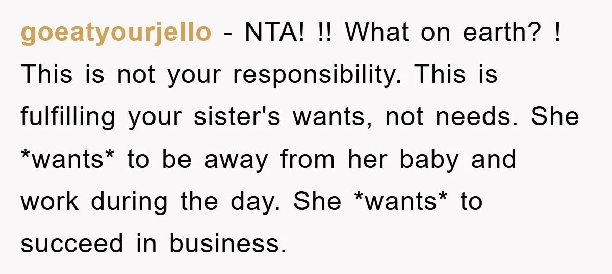 goeatyourjello − NTA! !! What on earth? ! This is not your responsibility. This is fulfilling your sister's wants, not needs. She *wants* to be away from her baby and...