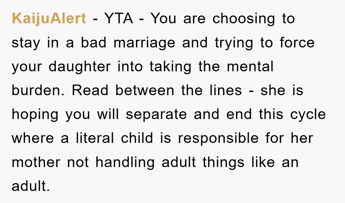 KaijuAlert − YTA - You are choosing to stay in a bad marriage and trying to force your daughter into taking the mental burden. Read between the lines - she...