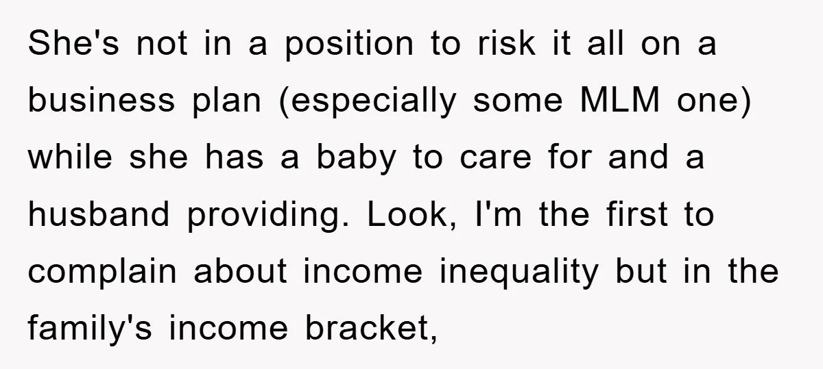 She's not in a position to risk it all on a business plan (especially some MLM one) while she has a baby to care for and a husband providing. Look,...