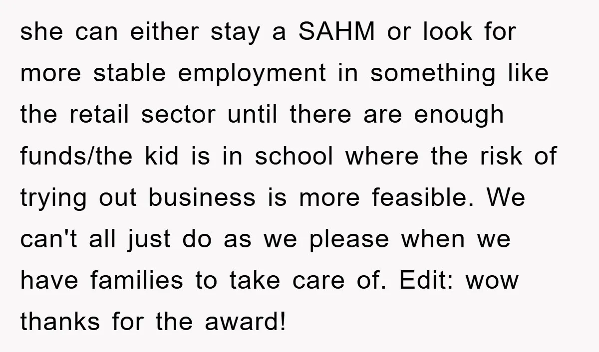 she can either stay a SAHM or look for more stable employment in something like the retail sector until there are enough funds/the kid is in school where the risk...
