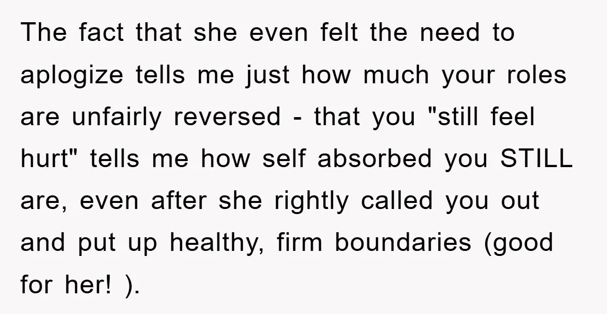 The fact that she even felt the need to aplogize tells me just how much your roles are unfairly reversed - that you "still feel hurt" tells me how self...