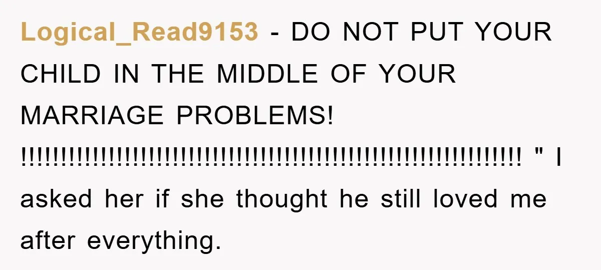 Logical_Read9153 − DO NOT PUT YOUR CHILD IN THE MIDDLE OF YOUR MARRIAGE PROBLEMS! !!!!!!!!!!!!!!!!!!!!!!!!!!!!!!!!!!!!!!!!!!!!!!!!!!!!!!!!!!!!!!! " I asked her if she thought he still loved me after everything.