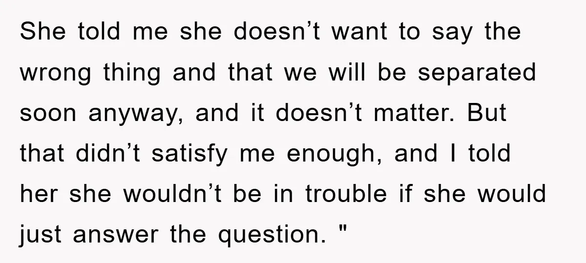 She told me she doesn’t want to say the wrong thing and that we will be separated soon anyway, and it doesn’t matter. But that didn’t satisfy me enough, and...