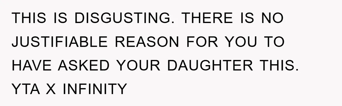 THIS IS DISGUSTING. THERE IS NO JUSTIFIABLE REASON FOR YOU TO HAVE ASKED YOUR DAUGHTER THIS. YTA X INFINITY