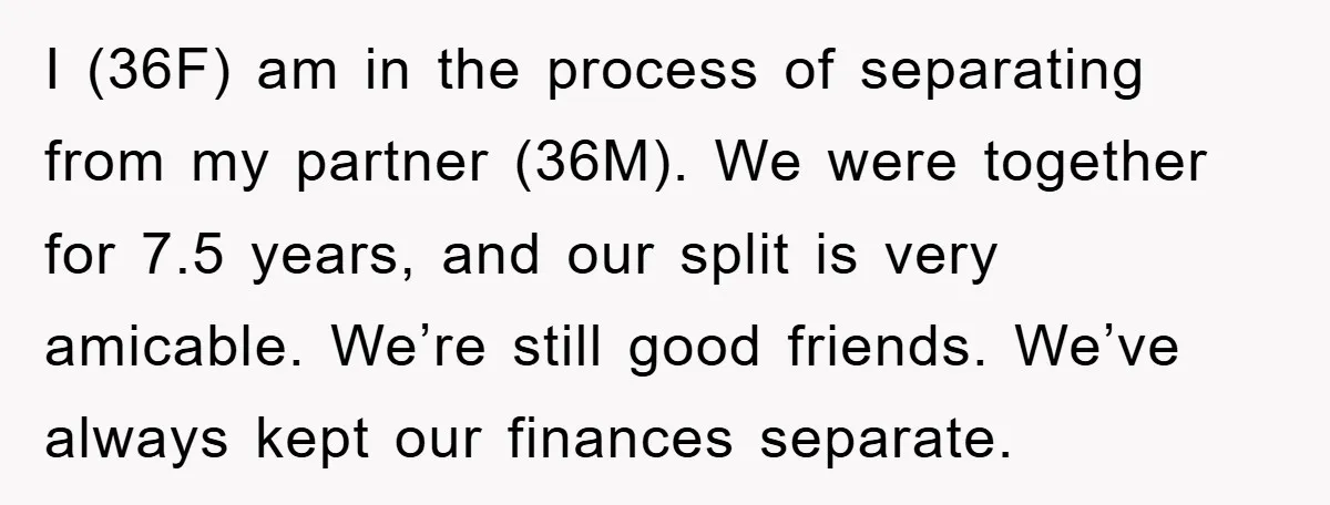 I (36F) am in the process of separating from my partner (36M). We were together for 7.5 years, and our split is very amicable. We’re still good friends. We’ve always...