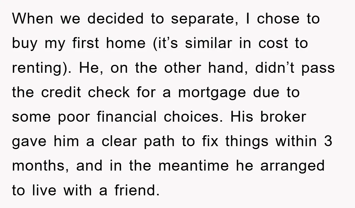 When we decided to separate, I chose to buy my first home (it’s similar in cost to renting). He, on the other hand, didn’t pass the credit check for a...