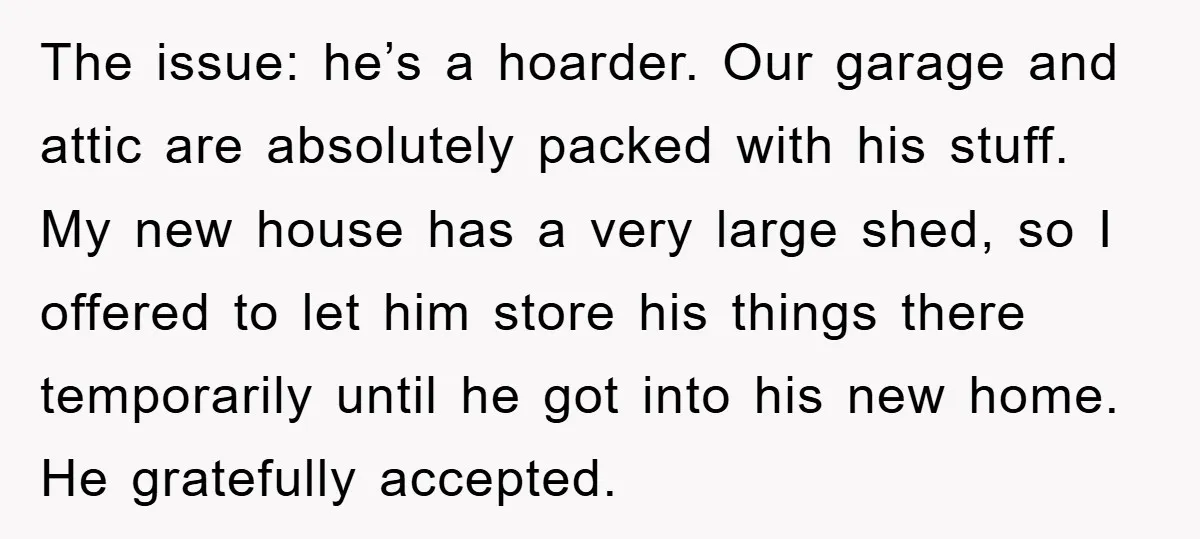 The issue: he’s a hoarder. Our garage and attic are absolutely packed with his stuff. My new house has a very large shed, so I offered to let him store...