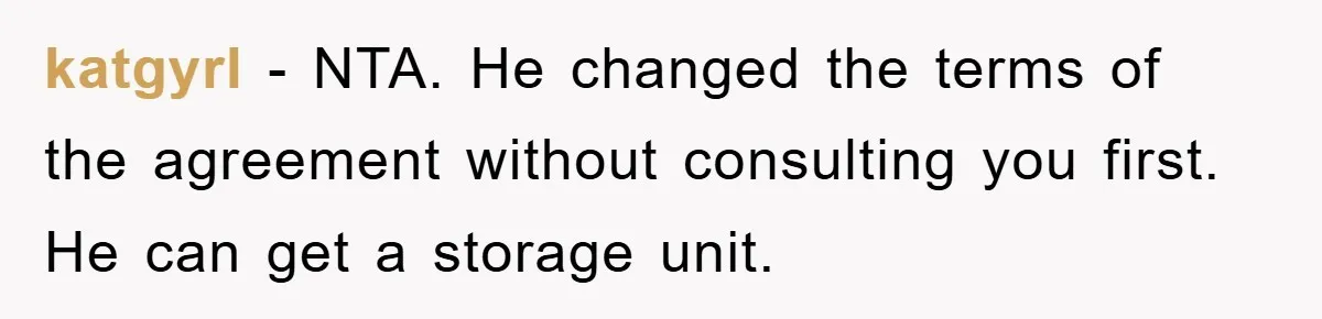 katgyrl − NTA. He changed the terms of the agreement without consulting you first. He can get a storage unit.