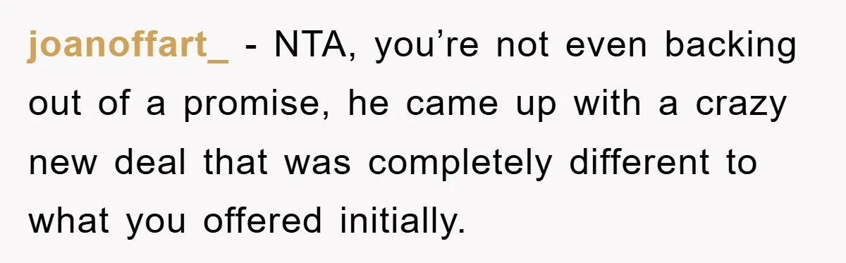 joanoffart_ − NTA, you’re not even backing out of a promise, he came up with a crazy new deal that was completely different to what you offered initially.