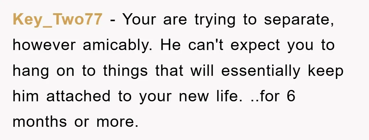 Key_Two77 − Your are trying to separate, however amicably. He can't expect you to hang on to things that will essentially keep him attached to your new life. ..for 6...