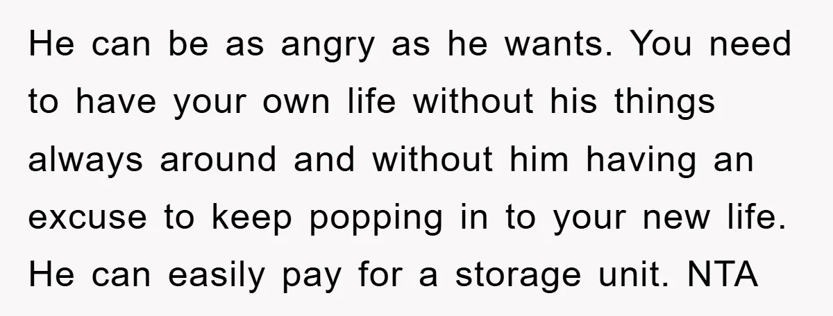 He can be as angry as he wants. You need to have your own life without his things always around and without him having an excuse to keep popping in...