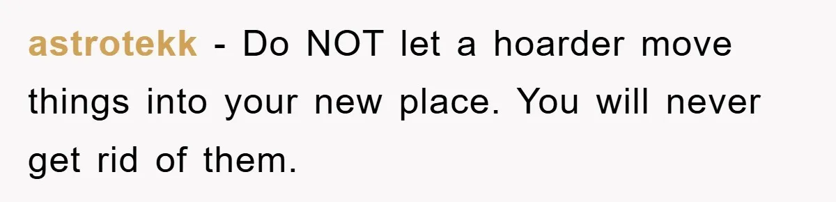 astrotekk − Do NOT let a hoarder move things into your new place. You will never get rid of them.