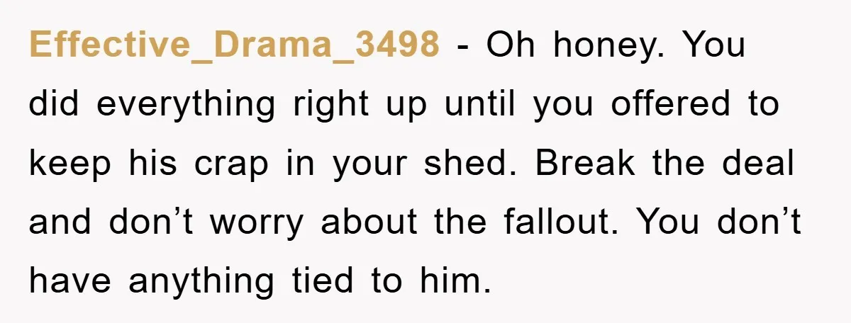 Effective_Drama_3498 − Oh honey. You did everything right up until you offered to keep his crap in your shed. Break the deal and don’t worry about the fallout. You don’t...