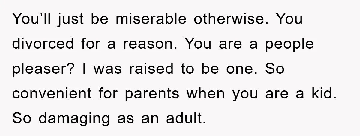 You’ll just be miserable otherwise. You divorced for a reason. You are a people pleaser? I was raised to be one. So convenient for parents when you are a kid....