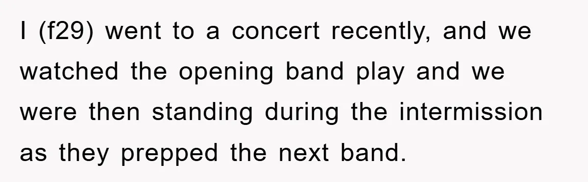 I (f29) went to a concert recently, and we watched the opening band play and we were then standing during the intermission as they prepped the next band.