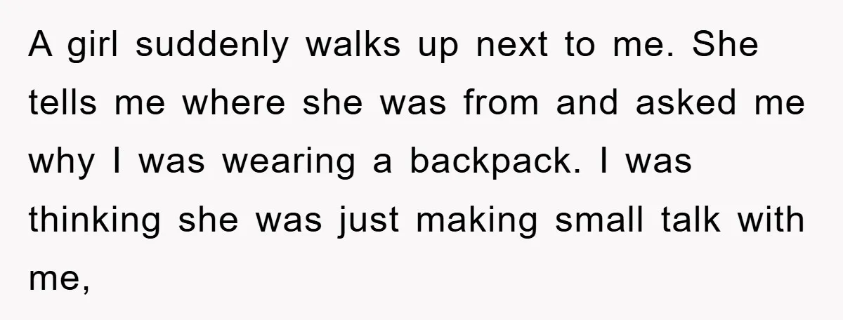 A girl suddenly walks up next to me. She tells me where she was from and asked me why I was wearing a backpack. I was thinking she was just...