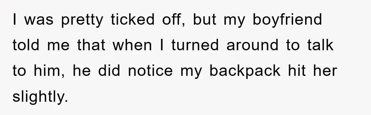 I was pretty ticked off, but my boyfriend told me that when I turned around to talk to him, he did notice my backpack hit her slightly.