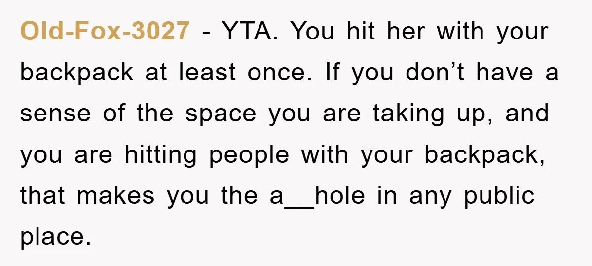 Old-Fox-3027 − YTA. You hit her with your backpack at least once. If you don’t have a sense of the space you are taking up, and you are hitting people...