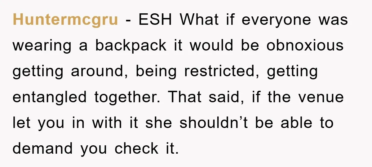 Huntermcgru − ESH What if everyone was wearing a backpack it would be obnoxious getting around, being restricted, getting entangled together. That said, if the venue let you in with...