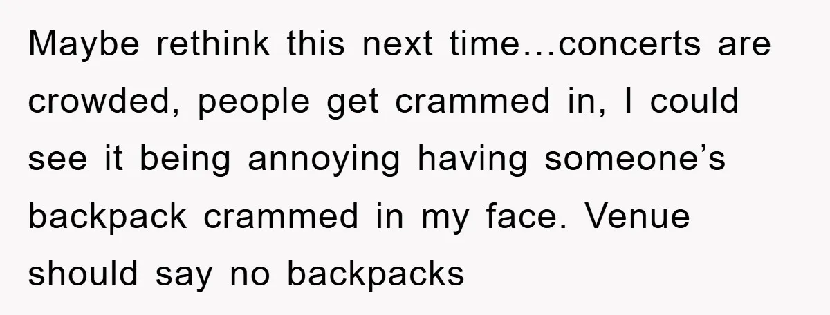 Maybe rethink this next time…concerts are crowded, people get crammed in, I could see it being annoying having someone’s backpack crammed in my face. Venue should say no backpacks