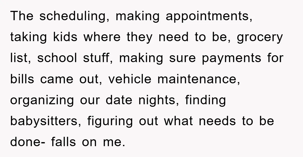 The scheduling, making appointments, taking kids where they need to be, grocery list, school stuff, making sure payments for bills came out, vehicle maintenance, organizing our date nights, finding babysitters,...