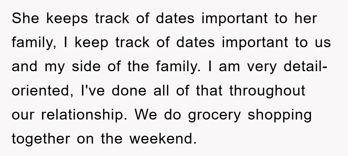 She keeps track of dates important to her family, I keep track of dates important to us and my side of the family. I am very detail-oriented, I've done all...