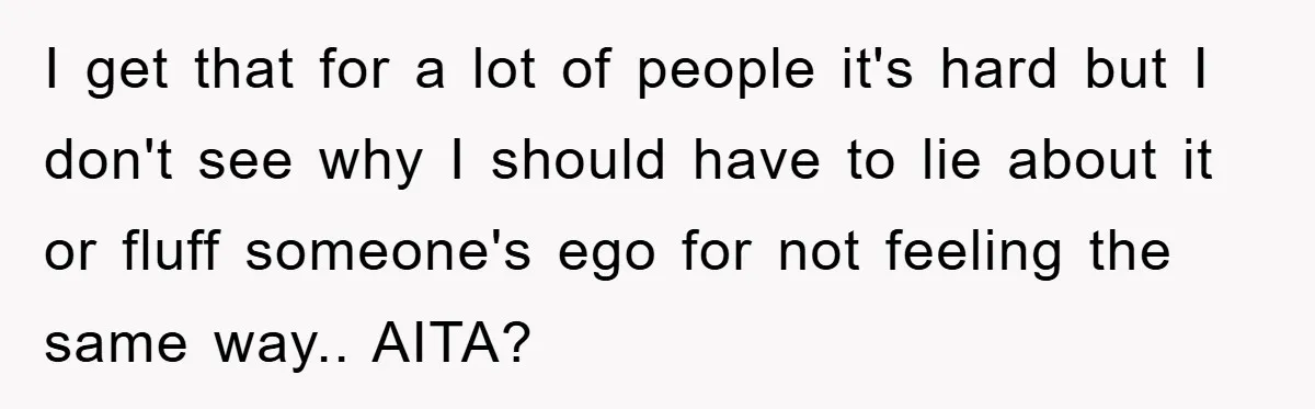 I get that for a lot of people it's hard but I don't see why I should have to lie about it or fluff someone's ego for not feeling the...