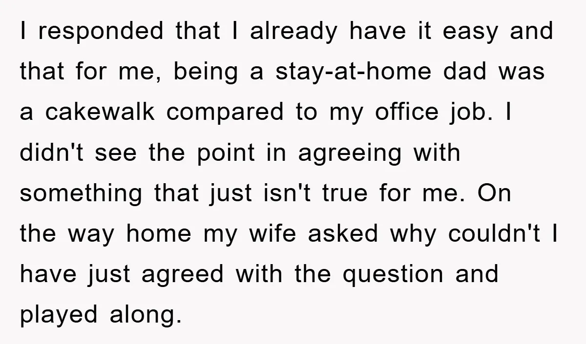 I responded that I already have it easy and that for me, being a stay-at-home dad was a cakewalk compared to my office job. I didn't see the point in...
