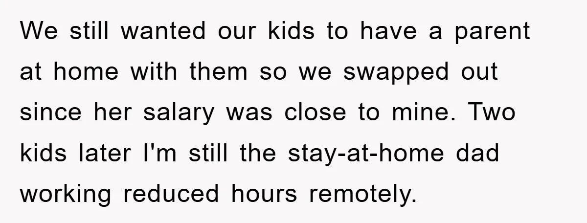 We still wanted our kids to have a parent at home with them so we swapped out since her salary was close to mine. Two kids later I'm still the...
