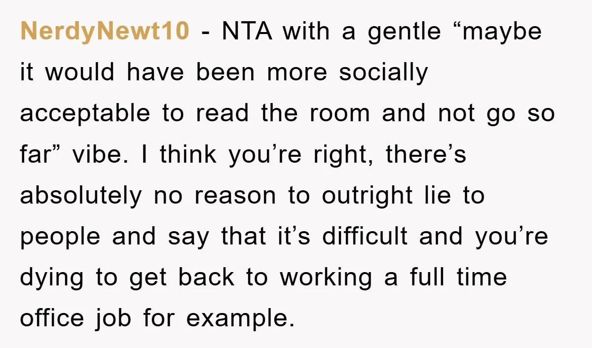 NerdyNewt10 − NTA with a gentle “maybe it would have been more socially acceptable to read the room and not go so far” vibe. I think you’re right, there’s absolutely...