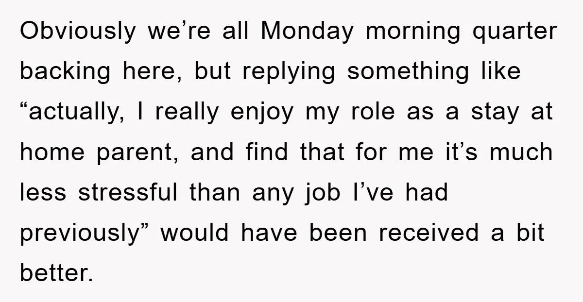 Obviously we’re all Monday morning quarter backing here, but replying something like “actually, I really enjoy my role as a stay at home parent, and find that for me it’s...