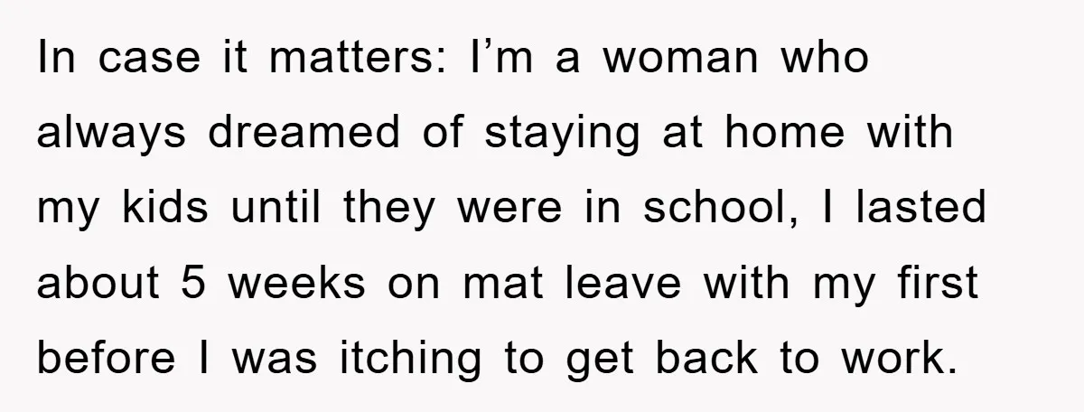 In case it matters: I’m a woman who always dreamed of staying at home with my kids until they were in school, I lasted about 5 weeks on mat leave...