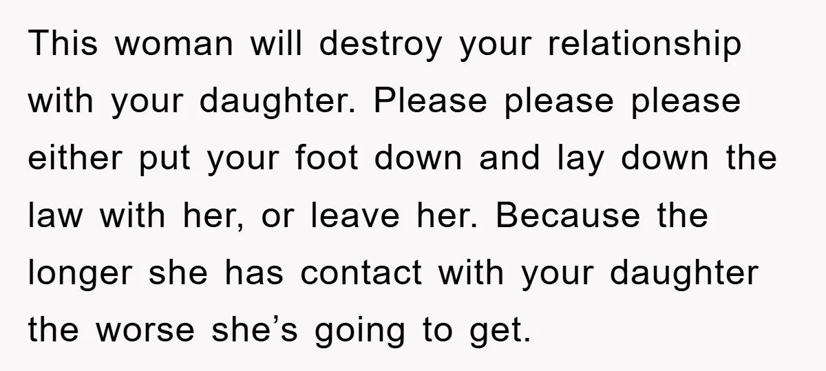 This woman will destroy your relationship with your daughter. Please please please either put your foot down and lay down the law with her, or leave her. Because the longer...