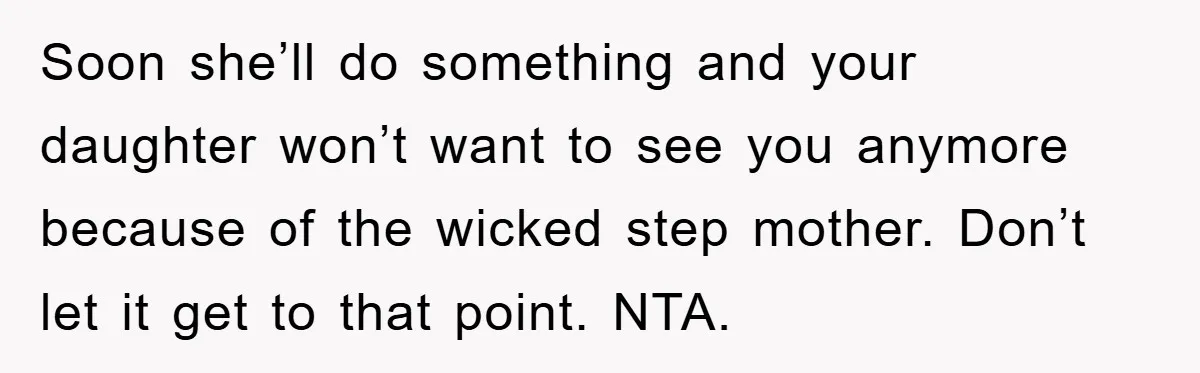 Soon she’ll do something and your daughter won’t want to see you anymore because of the wicked step mother. Don’t let it get to that point. NTA.