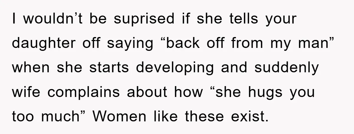 I wouldn’t be suprised if she tells your daughter off saying “back off from my man” when she starts developing and suddenly wife complains about how “she hugs you too...