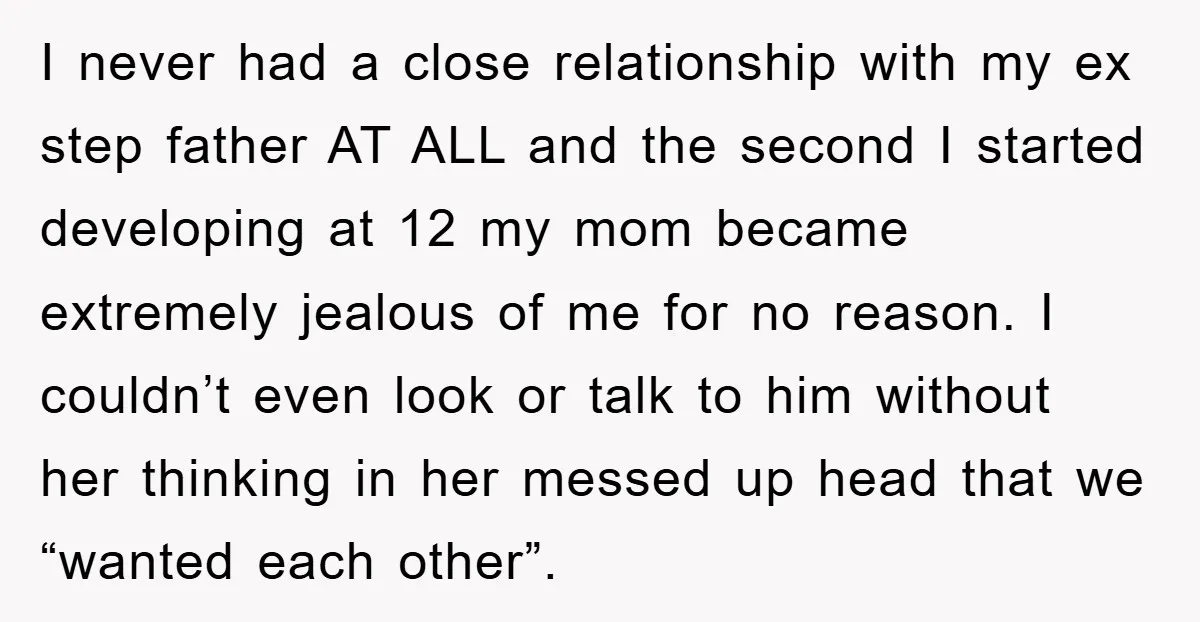 I never had a close relationship with my ex step father AT ALL and the second I started developing at 12 my mom became extremely jealous of me for no...