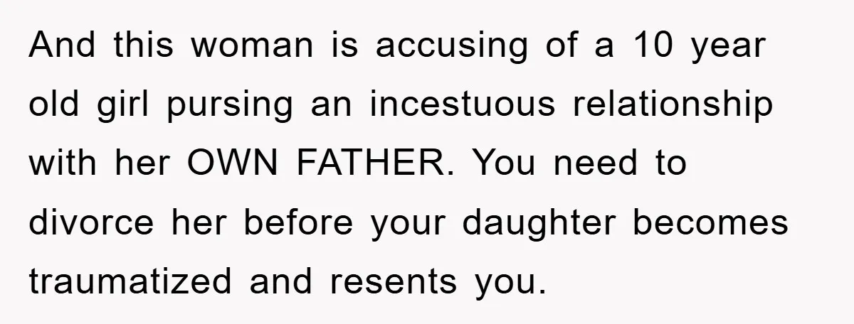 And this woman is accusing of a 10 year old girl pursing an incestuous relationship with her OWN FATHER. You need to divorce her before your daughter becomes traumatized and...