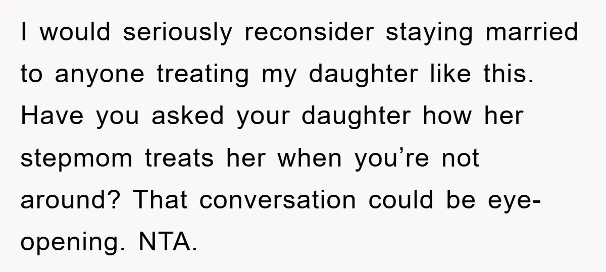 I would seriously reconsider staying married to anyone treating my daughter like this. Have you asked your daughter how her stepmom treats her when you’re not around? That conversation could...