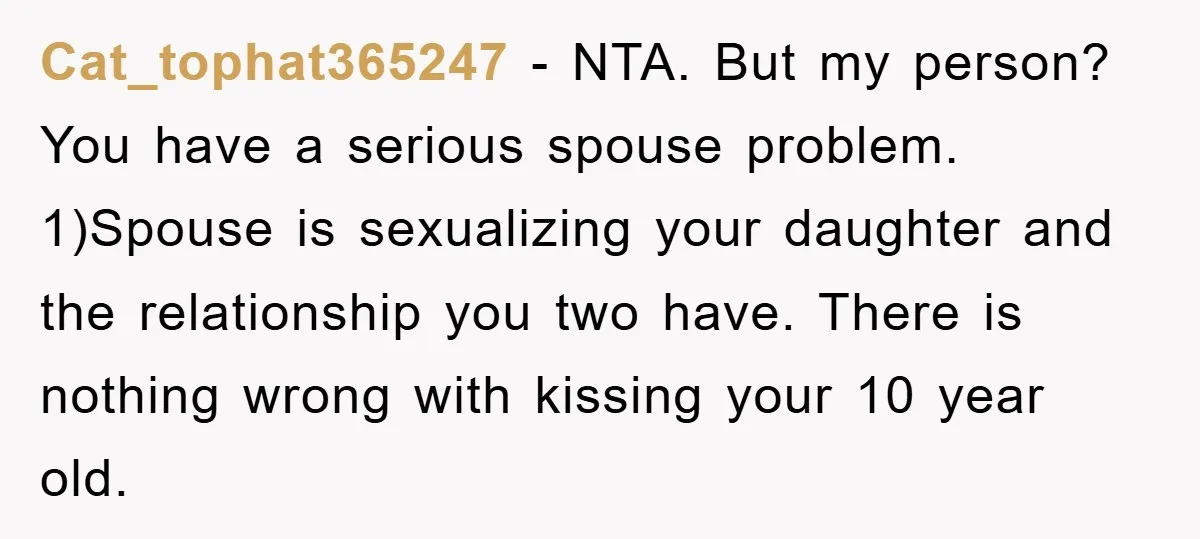 Cat_tophat365247 - NTA. But my person? You have a serious spouse problem. 1)Spouse is sexualizing your daughter and the relationship you two have. There is nothing wrong with kissing your...